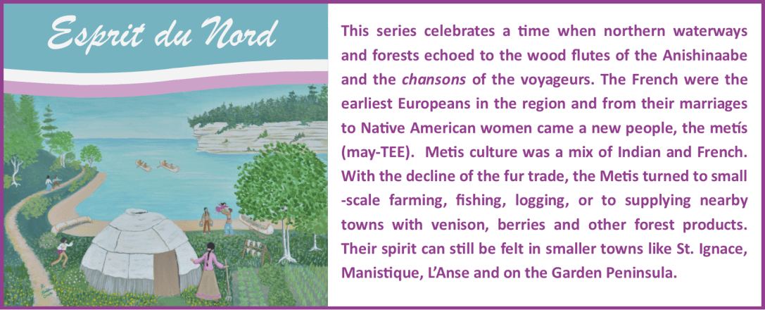 Esprit du Nord Series: This series celebrates a time when northern waterways and forests echoed to the wood flutes of the Anishinaabe and the chansons of the voyageurs. The French were the earliest Europeans in the region and from their marriages to Native American women came a new people, the metís (may-TEE). Metis culture was a mix of Indian and French. With the decline of the fur trade, the Metis turned to small-scale farming, fishing, logging, or to supplying nearby towns with venison, berries and other forest products. Their spirit can still be felt in smaller towns like St. Ignace, Manistique, L’Anse and on the Garden Peninsula.