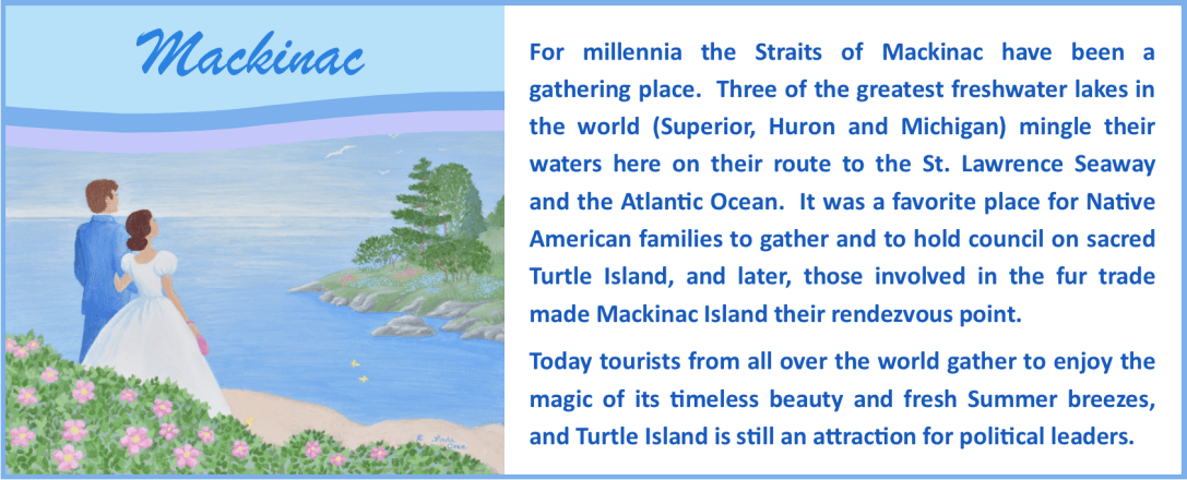 Mackinac Series: For millennia the Straits of Mackinac have been a gathering place. Three of the greatest freshwater lakes in the world (Superior, Huron and Michigan) mingle their waters here on their route to the St. Lawrence Seaway and the Atlantic Ocean. It was a favorite place for Native American families to gather and to hold council on sacred Turtle Island, and later, those involved in the fur trade made Mackinac Island their rendezvous point. Today tourists from all over the world gather to enjoy the magic of its timeless beauty and fresh Summer breezes, and Turtle Island is still an attraction for political leaders.